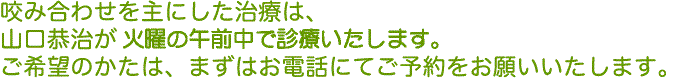 噛み合わせを主にした治療は、山口恭治が月・水・金曜の午前中で診療いたします。ご希望のかたは、まずはお電話にてご予約をお願いいたします。