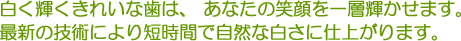 白く輝くきれいな歯は、あなたの笑顔を一層輝かせます。最新の技術により短時間で自然な白さに仕上がります。