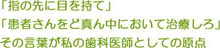 「指の先に目を持て」「患者さんをど真ん中において治療しろ」その言葉が私の歯科医師としての原点