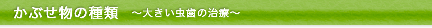 かぶせ物の種類～大きい虫歯の治療～